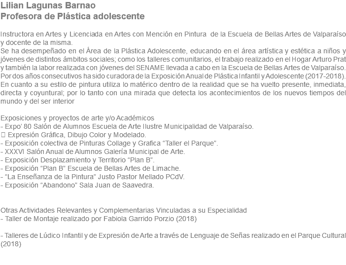 Lilian Lagunas Barnao Profesora de Plástica adolescente Instructora en Artes y Licenciada en Artes con Mención en Pintura de la Escuela de Bellas Artes de Valparaíso y docente de la misma. Se ha desempeñado en el Área de la Plástica Adolescente, educando en el área artística y estética a niños y jóvenes de distintos ámbitos sociales; como los talleres comunitarios, el trabajo realizado en el Hogar Arturo Prat y también la labor realizada con jóvenes del SENAME llevada a cabo en la Escuela de Bellas Artes de Valparaíso. Por dos años consecutivos ha sido curadora de la Exposición Anual de Plástica Infantil y Adolescente (2017-2018). En cuanto a su estilo de pintura utiliza lo matérico dentro de la realidad que se ha vuelto presente, inmediata, directa y coyuntural; por lo tanto con una mirada que detecta los acontecimientos de los nuevos tiempos del mundo y del ser interior Exposiciones y proyectos de arte y/o Académicos - Expo’ 80 Salón de Alumnos Escuela de Arte Ilustre Municipalidad de Valparaíso.  Expresión Gráfica, Dibujo Color y Modelado. - Exposición colectiva de Pinturas Collage y Grafica “Taller el Parque”. - XXXVI Salón Anual de Alumnos Galería Municipal de Arte. - Exposición Desplazamiento y Territorio “Plan B”. - Exposición “Plan B” Escuela de Bellas Artes de Limache. - “La Enseñanza de la Pintura” Justo Pastor Mellado PCdV. - Exposición “Abandono” Sala Juan de Saavedra. Otras Actividades Relevantes y Complementarias Vinculadas a su Especialidad - Taller de Montaje realizado por Fabiola Garrido Porzio (2018) - Talleres de Lúdico Infantil y de Expresión de Arte a través de Lenguaje de Señas realizado en el Parque Cultural (2018) 